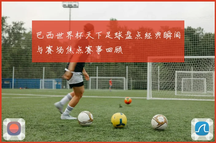 巴西世界杯天下足球盘点经典瞬间与赛场焦点赛事回顾